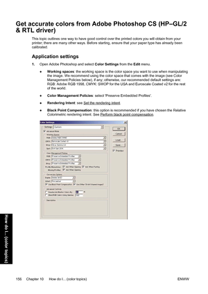 Page 170Get accurate colors from Adobe Photoshop CS (HP–GL/2
& RTL driver)
This topic outlines one way to have good control over the printed colors you will obtain from your
printer; there are many other ways. Before starting, ensure that your paper type has already been
calibrated.
Application settings
1.Open Adobe Photoshop and select Color Settings from the Edit menu.
●Working spaces: the working space is the color space you want to use when manipulating
the image. We recommend using the color space that...