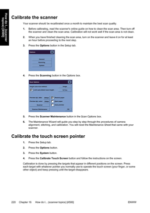 Page 234Calibrate the scanner
Your scanner should be recalibrated once a month to maintain the best scan quality.
1.Before calibrating, read the scanners online guide on how to clean the scan area. Then turn off
the scanner and clean the scan area. Calibration will not work well if the scan area is not clean.
2.When you have finished cleaning the scan area, turn on the scanner and leave it on for at least
an hour before proceeding to the next step.
3.Press the Options button in the Setup tab.
4.Press the...