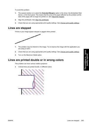 Page 279To avoid this problem:
1.The easiest solution is to select the Extended Margins option in the driver, the Embedded Web
Server, or the front panel. This means that the area of the paper affected by the problem (at the
start of the page) will no longer be printed on. See 
Adjust the margins.
2.Align the printheads. See 
Align the printheads.
3.Check that you are using appropriate print quality settings. See 
Choose print quality settings.
Lines are stepped
If lines in your image appear stepped or jagged...