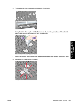 Page 3073.There are small holes in the platen beside some of the rollers.
Using the bottle of oil supplied with the Maintenance Kit, insert the pointed end of the bottle into
each hole in turn, and put three drops of oil into each hole.
4.Repeat the process until all of the holes in the platen have had three drops of oil placed in them.
5.Be careful not to spill oil onto the platen.
ENWWThe platen rollers squeak 293
The problem is... (other
topics)
 