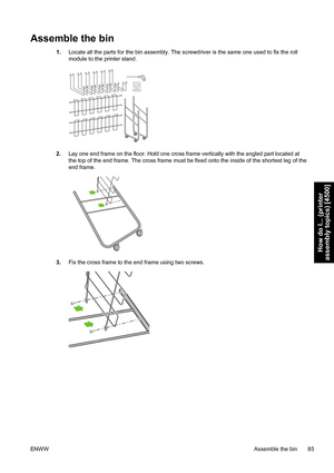 Page 99Assemble the bin
1.Locate all the parts for the bin assembly. The screwdriver is the same one used to fix the roll
module to the printer stand.
2.Lay one end frame on the floor. Hold one cross frame vertically with the angled part located at
the top of the end frame. The cross frame must be fixed onto the inside of the shortest leg of the
end frame.
3.Fix the cross frame to the end frame using two screws.
ENWWAssemble the bin 85
How do I... (printer
assembly topics) [4500]
 