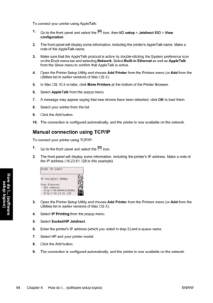 Page 108To connect your printer using AppleTalk:
1.
Go to the front panel and select the 
 icon, then I/O setup > Jetdirect EIO > View
configuration.
2.The front panel will display some information, including the printers AppleTalk name. Make a
note of the AppleTalk name.
3.Make sure that the AppleTalk protocol is active by double-clicking the System preference icon
on the Dock menu bar and selecting Network. Select Built-in Ethernet as well as AppleTalk
from the Show menu to confirm that AppleTalk is active....