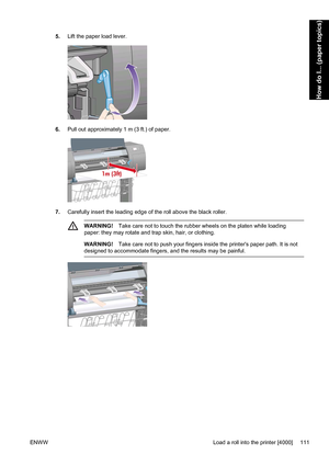 Page 1255.Lift the paper load lever.
6.Pull out approximately 1 m (3 ft.) of paper.
7.Carefully insert the leading edge of the roll above the black roller.
WARNING!Take care not to touch the rubber wheels on the platen while loading
paper: they may rotate and trap skin, hair, or clothing.
WARNING!Take care not to push your fingers inside the printers paper path. It is not
designed to accommodate fingers, and the results may be painful.
ENWW Load a roll into the printer [4000] 111
How do I... (paper topics)
 