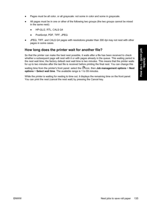 Page 149●Pages must be all color, or all grayscale: not some in color and some in grayscale.
●All pages must be in one or other of the following two groups (the two groups cannot be mixed
in the same nest):
●HP-GL/2, RTL, CALS G4
●PostScript, PDF, TIFF, JPEG
●JPEG, TIFF, and CALS G4 pages with resolutions greater than 300 dpi may not nest with other
pages in some cases.
How long does the printer wait for another file?
So that the printer can make the best nest possible, it waits after a file has been received to...