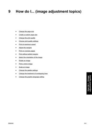 Page 1559 How do I... (image adjustment topics)
●Change the page size
●
Create a custom page size
●
Change the print quality
●
Choose print quality settings
●
Print at maximum speed
●
Adjust the margins
●
Print on oversize pages
●
Print without added margins
●
Select the orientation of the image
●
Rotate an image
●
Print a mirror image
●
Scale an image
●
Change the palette settings
●
Change the treatment of overlapping lines
●
Change the graphic language setting
ENWW141
How do I... (image
adjustment topics)
 