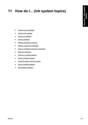 Page 18711 How do I... (ink system topics)
●Remove an ink cartridge
●
Insert an ink cartridge
●
Remove a printhead
●
Insert a printhead
●
Manage printhead monitoring
●
Recover (clean) the printheads
●
Clean a printheads electrical connections
●
Align the printheads
●
Remove a printhead cleaner
●
Insert a printhead cleaner
●
Check the status of the ink system
●
Get ink cartridge statistics
●
Get printhead statistics
ENWW173
How do I... (ink system
topics)
 