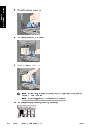 Page 1907.Then pull it outwards, towards you.
8.The cartridge comes out, in its drawer.
9.Lift the cartridge out of its drawer.
NOTEAvoid touching the end of the cartridge that is inserted into the printer, as there
may be ink on the connection.
NOTEAvoid storing partially used ink cartridges on their ends.
10.The front panel display will identify the missing ink cartridge.
176 Chapter 11   How do I... (ink system topics) ENWW
How do I... (ink system
topics)
 