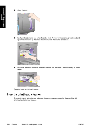 Page 2042.Open the door.
3.Each printhead cleaner has a handle on the front. To remove the cleaner, press inward and
upward as indicated by the arrow shown here, until the cleaner is released.
4.Lift up the printhead cleaner to remove it from the slot, and slide it out horizontally as shown
below.
See also Insert a printhead cleaner.
Insert a printhead cleaner
The plastic bag in which the new printhead cleaner comes can be used to dispose of the old
printhead and printhead cleaner.
190 Chapter 11   How do I......