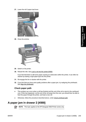 Page 26327.Lower the roll 2 paper load lever.
28.Close the window.
29.Switch on the printer.
30.Reload the rolls. See 
Load a roll into the printer [4500].
If you find that there is still some paper causing an obstruction within the printer, it can often be
cleared by loading a rigid paper type into the printer.
31.Re-engage the bin or stacker with the printer.
32.If you find that you have print quality problems after a paper jam, try realigning the printheads.
See 
Align the printheads.
Check paper path
●This...