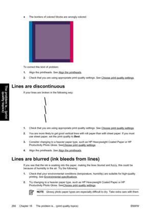 Page 280●The borders of colored blocks are wrongly colored.
To correct this kind of problem:
1.Align the printheads. See 
Align the printheads.
2.Check that you are using appropriate print quality settings. See 
Choose print quality settings.
Lines are discontinuous
If your lines are broken in the following way:
1.Check that you are using appropriate print quality settings. See Choose print quality settings.
2.You are more likely to get good vertical lines with roll paper than with sheet paper. If you must
use...