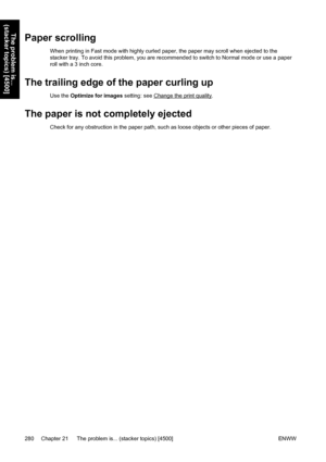 Page 294Paper scrolling
When printing in Fast mode with highly curled paper, the paper may scroll when ejected to the
stacker tray. To avoid this problem, you are recommended to switch to Normal mode or use a paper
roll with a 3 inch core.
The trailing edge of the paper curling up
Use the Optimize for images setting: see Change the print quality.
The paper is not completely ejected
Check for any obstruction in the paper path, such as loose objects or other pieces of paper.
280 Chapter 21   The problem is......