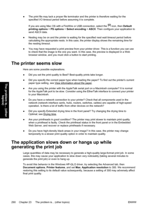 Page 304●The print file may lack a proper file terminator and the printer is therefore waiting for the
specified I/O timeout period before assuming it is complete.
If you are using Mac OS with a FireWire or USB connection, select the 
 icon, then Default
printing options > PS options > Select encoding > ASCII. Then configure your application to
send ASCII data.
●Nesting may be on and the printer is waiting for the specified nest wait timeout period before
calculating the appropriate nests. In this case, the...