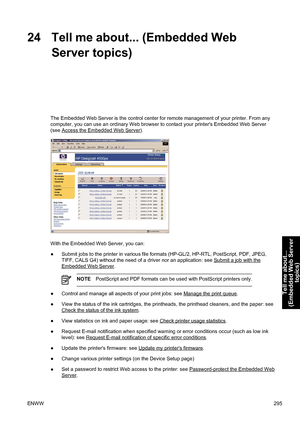 Page 30924 Tell me about... (Embedded Web
Server topics)
The Embedded Web Server is the control center for remote management of your printer. From any
computer, you can use an ordinary Web browser to contact your printers Embedded Web Server
(see 
Access the Embedded Web Server).
With the Embedded Web Server, you can:
●Submit jobs to the printer in various file formats (HP-GL/2, HP-RTL, PostScript, PDF, JPEG,
TIFF, CALS G4) without the need of a driver nor an application: see 
Submit a job with the
Embedded Web...