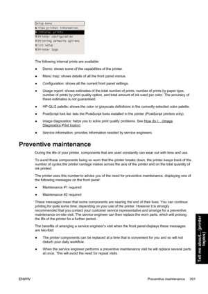 Page 315The following internal prints are available:
●Demo: shows some of the capabilities of the printer.
●Menu map: shows details of all the front panel menus.
●Configuration: shows all the current front panel settings.
●Usage report: shows estimates of the total number of prints, number of prints by paper type,
number of prints by print quality option, and total amount of ink used per color. The accuracy of
these estimates is not guaranteed.
●HP-GL/2 palette: shows the color or grayscale definitions in the...