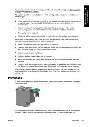 Page 319You are recommended to replace the empty cartridge with a new HP cartridge: see Remove an ink
cartridge and Insert an ink cartridge.
Although it is possible to use refilled or non-HP ink cartridges, either choice has several serious
disadvantages:
●There is some risk of damaging the printer. In this case the printer warranty will not be valid for
any printer repairs that are related to the cartridge, nor for any problems due to ink
contamination.
●You will invalidate the warranty of all printheads of the...