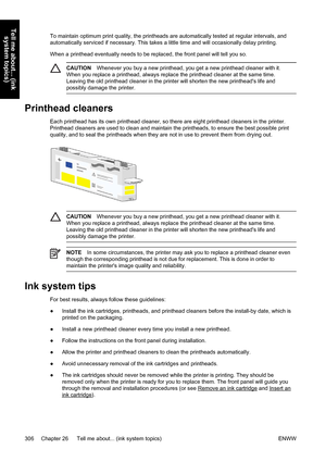 Page 320To maintain optimum print quality, the printheads are automatically tested at regular intervals, and
automatically serviced if necessary. This takes a little time and will occasionally delay printing.
When a printhead eventually needs to be replaced, the front panel will tell you so.
CAUTIONWhenever you buy a new printhead, you get a new printhead cleaner with it.
When you replace a printhead, always replace the printhead cleaner at the same time.
Leaving the old printhead cleaner in the printer will...