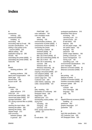 Page 357Index
A
accessories
ordering 325
accessories [4000]
installing 41
accounting 196
accounting data by E-mail 196
acoustic specifications 319
adding a new printer to the
scanner [4500] 230
altitude setting 106
application hangs up 290
ArcGIS 168
assembling the printer [4000] 11
assembling the printer [4500] 45
AutoCAD 168
B
basket
stacking problems 257
bin
stacking problems 256
black point compensation 154
blank page 272
blurred lines 266
buzzer on/off 106
C
calibration
color 154
paper advance 215
CALS G4...