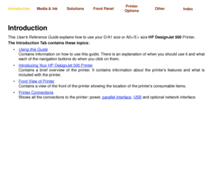 Page 1Using this GuideIntroducing Your 
HP DesignJet 500 PrinterFront View of Printer Printer Connections
Media & Ink IntroductionFront Panel OtherPrinter 
OptionsIndex  Solutions
IntroductionThis User’s Reference Guide explains how to use your D/A1 size or A0+/E+ size HP DesignJet 500 Printer. 
The Introduction Tab contains these topics:
•Using this Guide
Contains information on how to use this guide. There is an explanation of when you should use it and what
each of the navigation buttons do when you click...