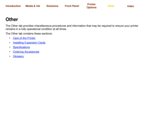 Page 173Care of the PrinterInstalling Expansion 
CardsSpecifications Ordering Accessories Glossary
Media & Ink Introduction Front PanelOther Printer 
OptionsIndex  Solutions
OtherThe Other tab provides miscellaneous procedures and information that may be required to ensure your printer 
remains in a fully operational condition at all times.
The Other tab contains these sections:
Care of the Printer
 
Installing Expansion Cards
Specifications
 
Ordering Accessories
 
Glossary
 
 
