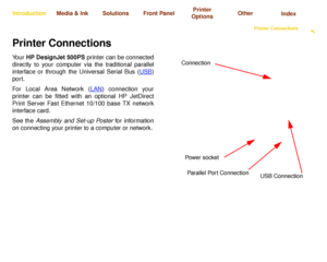 Page 16Using this GuideIntroducing Your 
HP DesignJet 500PS PrinterFront View of PrinterPrinter Connections

Media & Ink IntroductionFront Panel OtherPrinter 
OptionsIndex  Solutions
Printer ConnectionsYo u r  HP DesignJet 500PS printer can be connected
directly to your computer via the traditional parallel
interface or through the Universal Serial Bus (USB
)
port. 
For Local Area Network (LAN
) connection your
printer can be fitted with an optional HP JetDirect
Print Server Fast Ethernet 10/100 base TX...