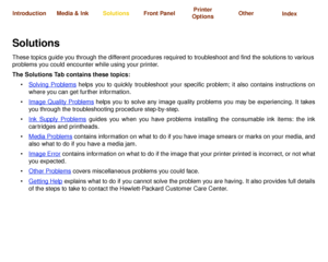 Page 67Solving ProblemsImage Quality 
ProblemsInk Supply 
ProblemsMedia Problems Image Error Other Problems Getting Help
Media & Ink Introduction Front Panel OtherPrinter 
OptionsIndex  Solutions
SolutionsThese topics guide you through the different procedures required to troubleshoot and find the solutions to various 
problems you could encounter while using your printer.
The Solutions Tab contains these topics:
Solving Problems
 helps you to quickly troubleshoot your specific problem; it also contains...