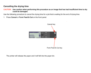 Page 169Cancelling the drying timeCAUTION:
Use caution when performing this procedure as an image that has had insufficient time to dry 
could be damaged.
Use the following procedure to cancel the drying time for a job that is waiting for the end of drying time.
1. Press  Cancel or Form Feed & Cut  on the front panel.
The printer will release the paper and it will fall into the paper bin.
Cancel keyForm Feed & Cut key
 