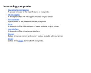 Page 3Introducing your printer
•Your printer’s main features
A general overview of the major features of your printer.
• HP ink suppliesA description of the HP ink supplies required for your printer.
• Print resolutionSpecifications of the print resolution for your printer.
• PaperA description of the different types of paper available for your printer.
• User interfaceA description of the printer’s user interface.
• MemoryDetails of internal memory and memory options available with your printer.
•...