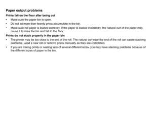 Page 96Paper output problemsPrints fall on the floor after being cut
• Make sure the paper bin is open.
• Do not let more than twenty prints accumulate in the bin.
• Make sure roll paper is loaded correctly. If the paper is loaded incorrectly, the natural curl of the paper may cause it to miss the bin and fall to the floor.
Prints do not stack properly in the paper bin
• The printer may be too close to the end of the roll. The natural curl near the end of the roll can cause stacking  problems. Load a new roll...