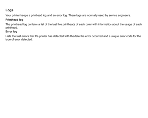 Page 182LogsYour printer keeps a printhead log and an error log. These logs are normally used by service engineers.
Printhead log
The printhead log contains a list of the last five printheads of each color with information about the usage of each 
printhead.
Error log
Lists the last errors that the printer has detected with the date the error occurred and a unique error code for the 
type of error detected.
 