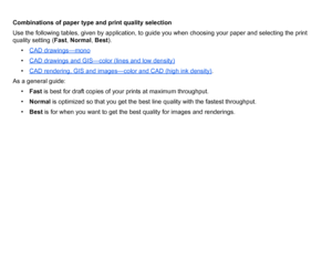 Page 23Combinations of paper type and print quality selection
Use the following tables, given by application, to guide you when choosing your paper and selecting the print 
quality setting (Fast, Normal , Best ).
• CAD drawings—mono
•CAD drawings and GIS
—
color (lines and low density)
•CAD rendering, GIS and images
—
color and CAD (high ink density)
.
As a general guide:
• Fast  is best for draft copies of your prints at maximum throughput.
• Normal  is optimized so that you get the best line quality with the...