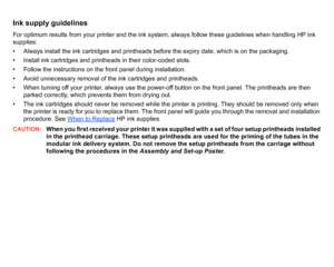 Page 49Ink supply guidelinesFor optimum results from your printer and the ink system, always follow these guidelines when handling HP ink 
supplies:
• Always install the ink cartridges and printheads before the expiry date, which is on the packaging.
• Install ink cartridges and printheads in their color-coded slots.
• Follow the instructions on the front panel during installation.
• Avoid unnecessary removal of the ink cartridges and printheads.
• When turning off your printer, always use the power-off button...