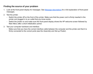 Page 68Finding the source of your problem1. Look at the front-panel display for messages. See Message descriptions
 for a full explanation of front-panel 
messages.
2. Test the printer. – Switch the printer off on the front of the printer. Make sure that the power cord is firmly inserted in the 
printer and plugged in to an outlet that you know works.
–  Switch the printer on and make sure the front-panel display shows the HP welcome screen followed by 
Main Menu after a short initialization period.
3. Test...