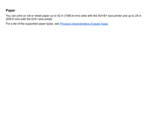 Page 8PaperYou can print on roll or sheet paper up to 42 in (1066.8 mm) wide with the A0+/E+ size printer and up to 24 in 
(609.6 mm) with the D/A1 size printer.
For a list of the supported paper types, see Physical characteristics of paper types
.
 