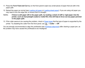 Page 9111. Press the Form Feed and Cut  key on the front panel to eject any small pieces of paper that are still in the 
paper path.
12. Reload the paper as normal (see  Loading roll paper
 or Loading sheet paper
). If you are using roll paper you 
may need to trim the edge first, to ensure that it is straight.
NOTE: If there is still paper left in the paper path, try loading a sheet of stiff or rigid paper into the 
printer, such as heavyweight coated or matte film; this will help to force out any paper jammed...