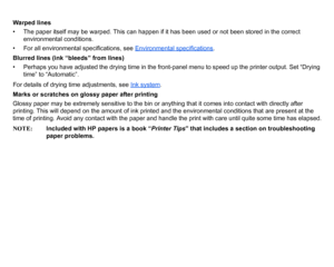 Page 93Warped lines
• The paper itself may be warped. This can happen if it has been used or not been stored in the correct environmental conditions.
• For all environmental specifications, see  Environmental specifications
.
Blurred lines (ink “bleeds” from lines)
• Perhaps you have adjusted the drying time in the front-panel menu to speed up the printer output. Set “Drying  time” to  “Automatic”.
For details of drying time adjustments, see  Ink system
.
Marks or scratches on glossy paper after printing
Glossy...