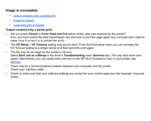Page 98Image is incomplete
•Output contains only a partial print•Image is clipped•Long-axis print is clipped
Output contains only a partial print
• Did you press  Cancel or Form Feed and Cut  before all the data was received by the printer? 
If so, you have ended the data transmission and will have to print the page again (you normally don’t need to 
press  Form Feed and Cut  to unload the print).
• The  I/O Setup  > I/O Timeout  setting may be too short. From the front-panel menu you can increase the 
I/O...