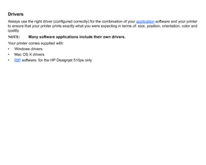 Page 11DriversAlways use the right driver (configured correctly) for the combination of your application
 software and your printer 
to ensure that your printer prints exactly what you were expecting in terms of: size, position, orientation, color and 
quality.
NOTE: Many software applications include their own drivers.
Your printer comes supplied with:
• Windows drivers
• Mac OS X drivers
• RIP
 software, for the HP Designjet 510ps only
 