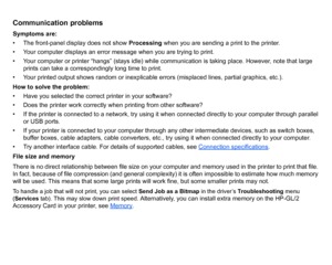 Page 104Communication problemsSymptoms are:
• The front-panel display does not show Processing when you are sending a print to the printer.
• Your computer displays an error message when you are trying to print.
• Your computer or printer “hangs” (stays idle) while communication is taking place. However, note that large  prints can take a correspondingly long time to print.
• Your printed output shows random or inexplicable errors (misplaced lines, partial graphics, etc.).
How to solve the problem:
• Have you...