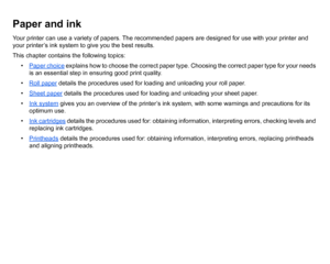Page 14Paper and inkYour printer can use a variety of papers. The recommended papers are designed for use with your printer and 
your printer’s ink system to give you the best results.
This chapter contains the following topics:• Paper choice
 explains how to choose the correct paper type. Choosing the correct paper type for your needs 
is an essential step in ensuring good print quality.
• Roll paper
 details the procedures used for loading and unloading your roll paper.
• Sheet paper details the procedures...