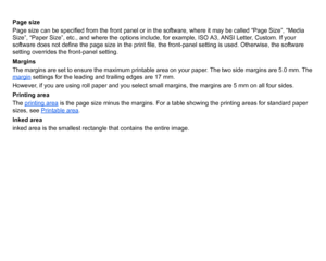 Page 144Page size
Page size can be specified from the front panel or in the software, where it may be called “Page Size”, “Media 
Size”, “Paper Size”, etc., and where the options include, for example, ISO A3, ANSI Letter, Custom. If your 
software does not define the page size in the print file, the front-panel setting is used. Otherwise, the software 
setting overrides the front-panel setting.
Margins
The margins are set to ensure the maximum printable area on your paper. The two side margins are 5.0 mm. The...