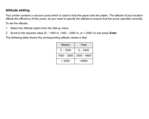 Page 176Altitude settingYour printer contains a vacuum pump which is used to hold the paper onto the platen. The altitude of your location 
affects the efficiency of this pump, so you need to specify the altitude to ensure that the pump operates correctly.
To set the altitude:
1. Select the Altitude option from the Set-up menu.
2. Scroll to the required value (0 – 1000 m, 1000 – 2000 m, or > 2000 m) and press  Enter.
The following table shows the corresponding altitude values in feet.
Meters
Feet
0 – 1000 0 –...