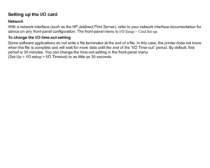 Page 178Setting up the I/O cardNetwork
With a network interface (such as the HP Jetdirect Print Server), refer to your network interface documentation for 
advice on any front-panel configuration. The front-panel menu is I/O Setup > Card Set-up.
To change the I/O time-out setting
Some software applications do not write a file terminator at the end of a file. In this case, the printer does not know 
when the file is complete and will wait for more data until the end of the “I/O Time-out” period. By default, this...