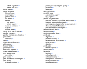 Page 217which edge first
 ☞
which side up
 ☞
Paper menu
 ☞
paper problems blurred lines ☞
clearing jam ☞
general rules ☞
ink bleeds
 ☞
loading roll paper ☞
sheetl paper
 ☞
marks or scratches
 ☞
output
 ☞
warped lines
 ☞
paper sizes specifications
 ☞
parallel interface
 ☞
parallel interface specifications
 ☞
pen widths changing
 ☞
pens
 ☞
physical specifications
 ☞
plain paper
 ☞
Pocket Guide ☞
poster paper ☞
PostScript upgrade
 ☞
power specifications ☞
print appearance controlling
 ☞
print cancel
 ☞
print...