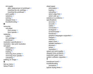 Page 218ink supplyafter replacement of printhead
 ☞
inserting the ink cartridge
 ☞
inserting the printhead
 ☞
print quality
 ☞
solutions
 ☞
solving
 ☞
stepped lines
 ☞
troubleshooting ☞
Rremoving roll paperfrom printer
 ☞
from spindle ☞
replacing cutter
 ☞
ink cartridge
 ☞
printhead
 ☞
resolution specifications
 ☞
resolution. See print resolution
roll paper information
 ☞
installing
 ☞
loading ☞
removing from printer
 ☞
removing from spindle ☞
unloading
 ☞
rotating an image
 ☞
SSet-up menu
 ☞
Setup Poster ☞...