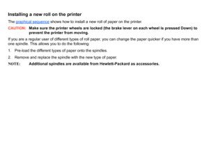 Page 35Installing a new roll on the printerThe graphical sequence
 shows how to install a new roll of paper on the printer.
CAUTION:
Make sure the printer wheels are locked (the brake lever on each wheel is pressed Down) to 
prevent the printer from moving.
If you are a regular user of different types of roll paper, you can change the paper quicker if you have more than 
one spindle. This allows you to do the following:
1. Pre-load the different types of paper onto the spindles.
2. Remove and replace the...