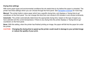 Page 53Drying time settings
With some paper types and environmental conditions the ink needs time to dry before the paper is unloaded. The 
printer has three settings which you can choose through the front panel. See Navigation example
 for more help.
Manual : The printer holds in place paper which has a specific drying time, and displays a “drying time to go” 
countdown on the front panel. You can change this time from one minute to 99 minutes in one minute increments.
Automatic : The printer automatically...