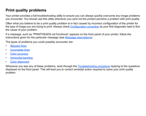 Page 69Print quality problemsYour printer provides a full troubleshooting utility to ensure you can always quickly overcome any image problems 
you encounter. You should use this utility whenever you (and not the printer) perceive a problem with print quality. 
Often what you believe to be a print quality problem is in fact caused by incorrect configuration of the printer for 
the type of image you are trying to print. Always check Configuration correction
 as your first diagnostic task to find 
the cause of...