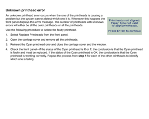 Page 86Unknown printhead errorAn unknown printhead error occurs when the one of the printheads is causing a 
problem but the system cannot detect which one it is. Whenever this happens the 
front panel displays this error message. The number of printheads with unknown 
errors will either be all the color printheads or all the printheads.
Use the following procedure to isolate the faulty printhead.
1. Select Replace Printheads from the front panel.
2. Open the carriage cover and remove all the printheads.
3....