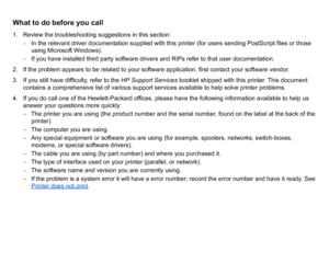 Page 109What to do before you call1. Review the troubleshooting suggestions in this section:– In the relevant driver documentation supplied with this printer (for users sending PostScript files or those 
using Microsoft Windows).
–  If you have installed third party software drivers and RIPs refer to that user documentation.
2. If the problem appears to be related to your software application, first contact your software vendor.
3. If you still have difficulty, refer to the  HP Support Services booklet shipped...