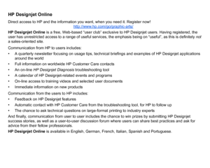 Page 110HP Designjet OnlineDirect access to HP and the information you want, when you need it. Register now!http://www.hp.com/go/graphic-arts/HP Designjet Online is a free, Web-based “user club” exclusive to HP Designjet users. Having registered, the 
user has unrestricted access to a range of useful services, the emphasis being on “useful”, as this is definitely  not 
a sales-oriented site.
Communication from HP to users includes:
• A quarterly newsletter focusing on usage tips, technical briefings and examples...